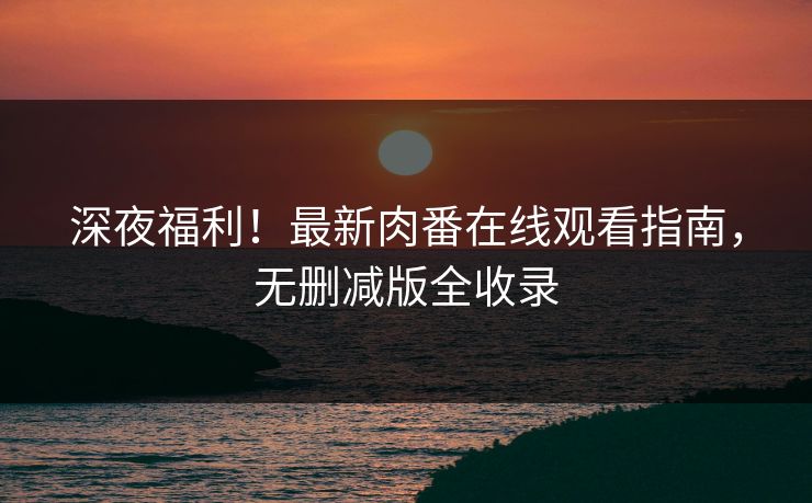 深夜福利！最新肉番在线观看指南，无删减版全收录