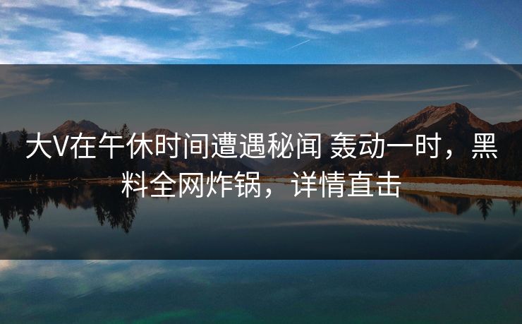 大V在午休时间遭遇秘闻 轰动一时，黑料全网炸锅，详情直击