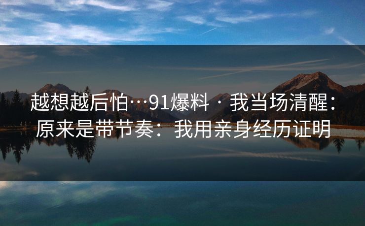 越想越后怕…91爆料 · 我当场清醒：原来是带节奏：我用亲身经历证明