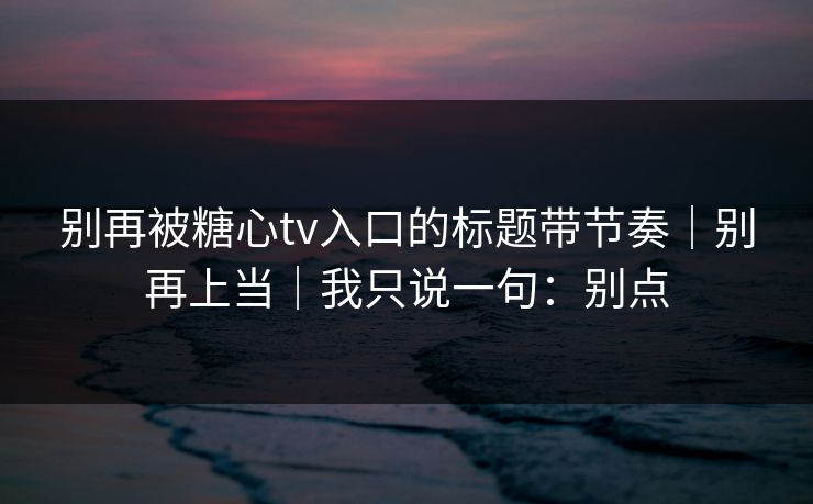别再被糖心tv入口的标题带节奏|别再上当|我只说一句:别点 别再被糖心tv入口的标题带节奏|别再上当|我只说一句:别点