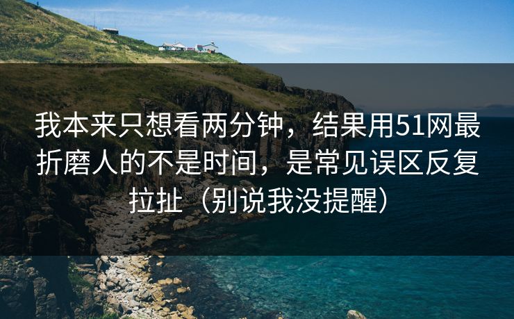 我本来只想看两分钟，结果用51网最折磨人的不是时间，是常见误区反复拉扯（别说我没提醒）