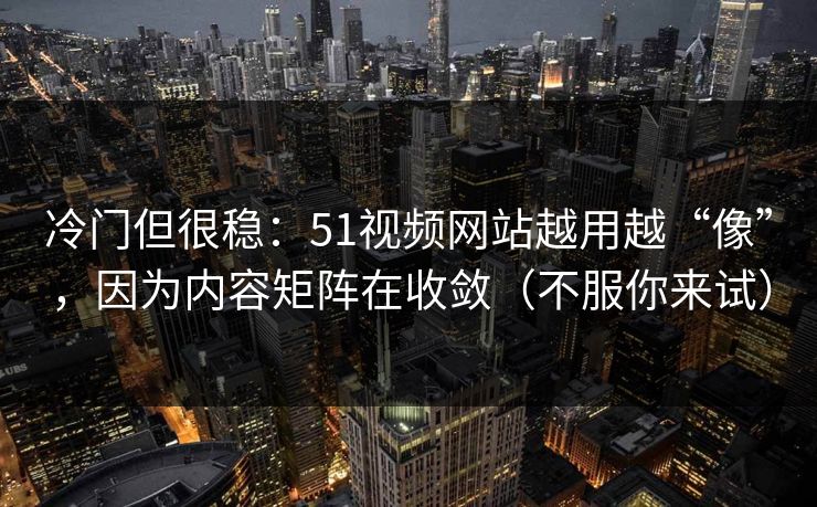 冷门但很稳：51视频网站越用越“像”，因为内容矩阵在收敛（不服你来试）