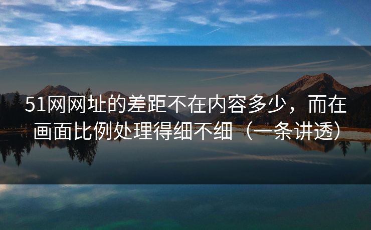 51网网址的差距不在内容多少，而在画面比例处理得细不细（一条讲透）