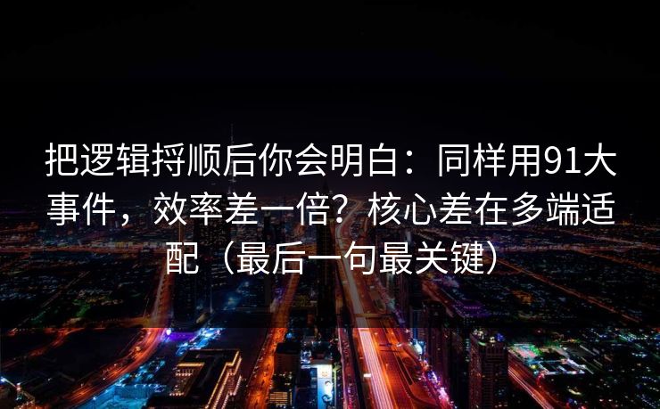 把逻辑捋顺后你会明白:同样用91大事件,效率差一倍?核心差在多端适配(最后一句最关键) 把逻辑捋顺后你会明白:同样用91大事件,效率差一倍?核心差在多端适配(最后一句最关键)