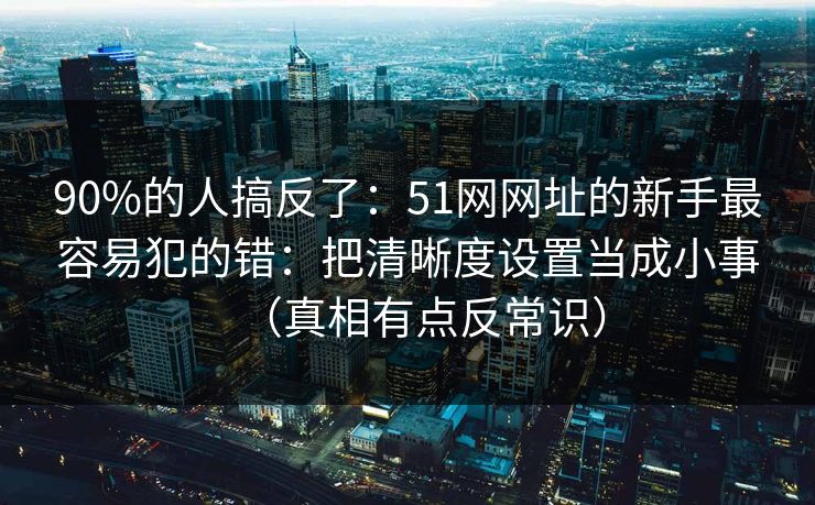 90%的人搞反了：51网网址的新手最容易犯的错：把清晰度设置当成小事（真相有点反常识）