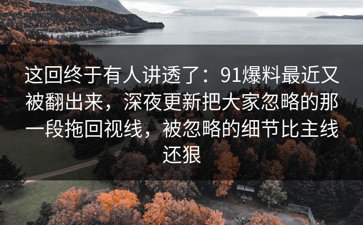 这回终于有人讲透了：91爆料最近又被翻出来，深夜更新把大家忽略的那一段拖回视线，被忽略的细节比主线还狠