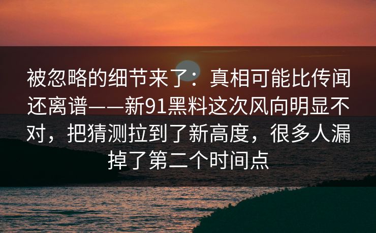 被忽略的细节来了：真相可能比传闻还离谱——新91黑料这次风向明显不对，把猜测拉到了新高度，很多人漏掉了第二个时间点